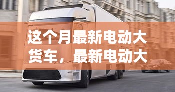 最新電動大貨車購買與使用指南，從入門到精通——本月最新電動大貨車介紹