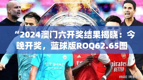 “2024澳門六開獎結(jié)果揭曉：今晚開獎，藍(lán)球版ROQ62.65圖庫精彩解讀”