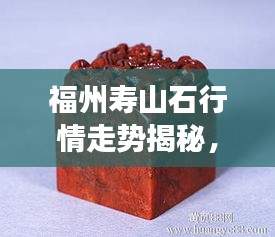 福州壽山石行情走勢(shì)揭秘，今年的市場(chǎng)趨勢(shì)與收藏價(jià)值分析