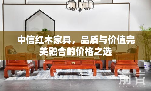 中信紅木家具，品質(zhì)與價(jià)值完美融合的價(jià)格之選