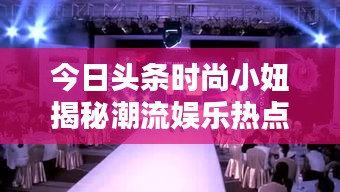 今日頭條時尚小妞揭秘潮流娛樂熱點，新篇章開啟！