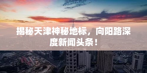 揭秘天津神秘地標(biāo)，向陽路深度新聞?lì)^條！